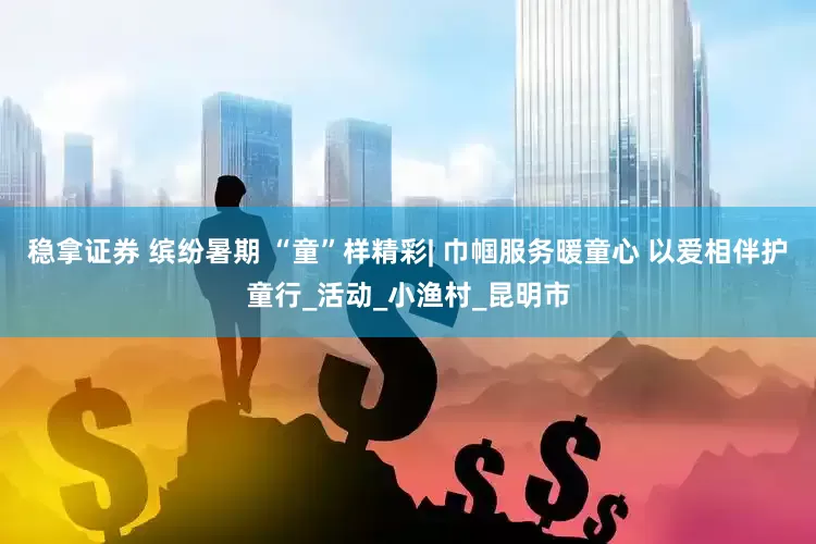 稳拿证券 缤纷暑期 “童”样精彩| 巾帼服务暖童心 以爱相伴护童行_活动_小渔村_昆明市