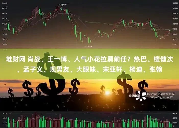 堆财网 肖战、王一博、人气小花拉黑前任？热巴、檀健次、孟子义、现男友、大眼妹、宋亚轩、杨迪、张翰