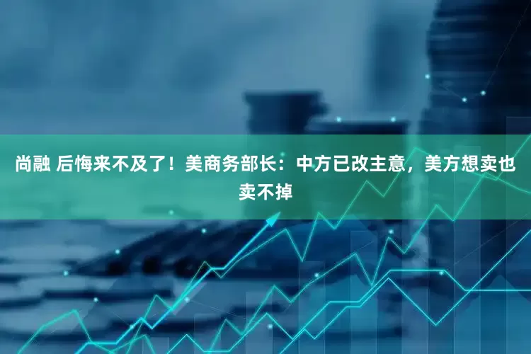 尚融 后悔来不及了！美商务部长：中方已改主意，美方想卖也卖不掉